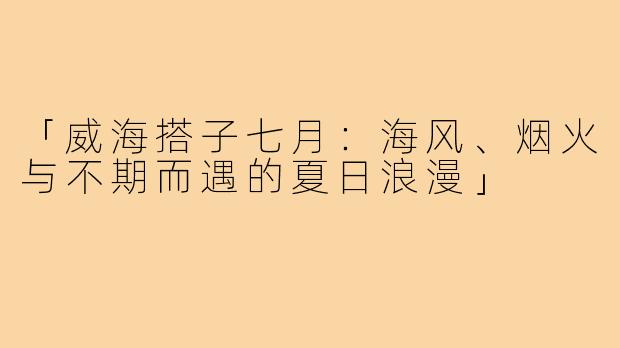 「威海搭子七月：海风、烟火与不期而遇的夏日浪漫」