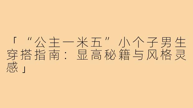 「“公主一米五”小个子男生穿搭指南：显高秘籍与风格灵感」