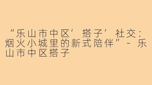 “乐山市中区‘搭子’社交:烟火小城里的新式陪伴”-乐山市中区搭子