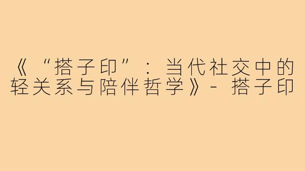 《“搭子印”：当代社交中的轻关系与陪伴哲学》