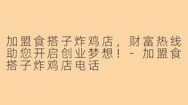 加盟食搭子炸鸡店,财富热线助您开启创业梦想!-加盟食搭子炸鸡店电话