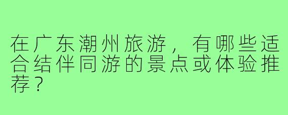 在广东潮州旅游，有哪些适合结伴同游的景点或体验推荐？