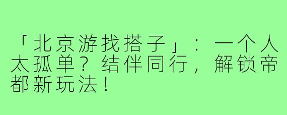 「北京游找搭子」：一个人太孤单？结伴同行，解锁帝都新玩法！
