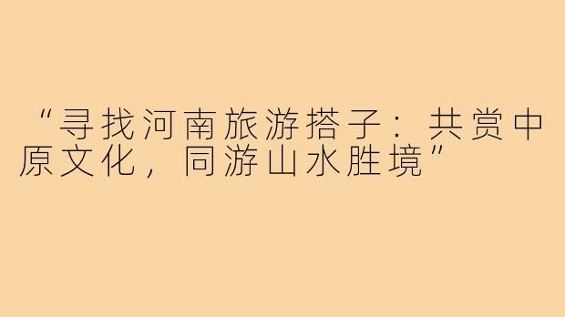 “寻找河南旅游搭子:共赏中原文化,同游山水胜境”