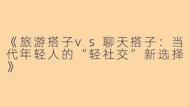 《旅游搭子vs聊天搭子：当代年轻人的“轻社交”新选择》