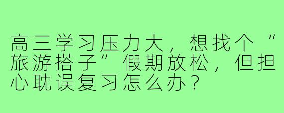 高三学习压力大,想找个“旅游搭子”假期放松,但担心耽误复习怎么办?