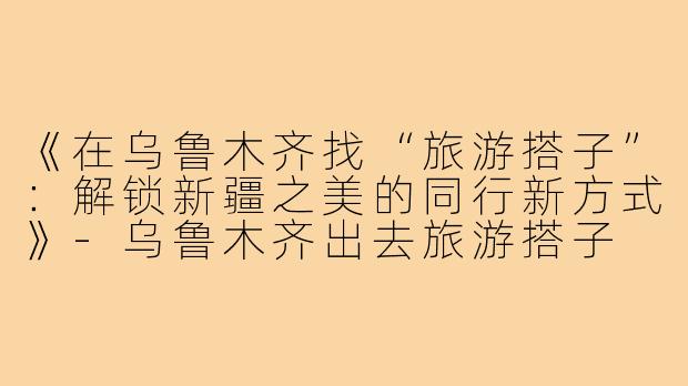 《在乌鲁木齐找“旅游搭子”：解锁新疆之美的同行新方式》