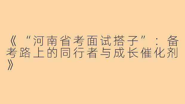 《“河南省考面试搭子”：备考路上的同行者与成长催化剂》