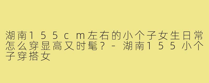 湖南155cm左右的小个子女生日常怎么穿显高又时髦？