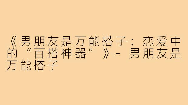 《男朋友是万能搭子：恋爱中的“百搭神器”》-男朋友是万能搭子