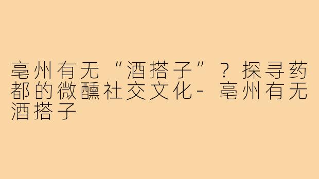 亳州有无“酒搭子”？探寻药都的微醺社交文化-亳州有无酒搭子