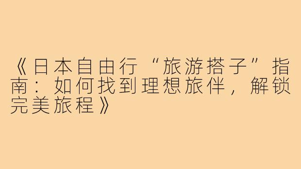 《日本自由行“旅游搭子”指南：如何找到理想旅伴，解锁完美旅程》