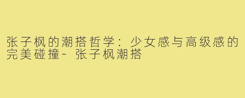 张子枫的潮搭哲学:少女感与高级感的完美碰撞-张子枫潮搭
