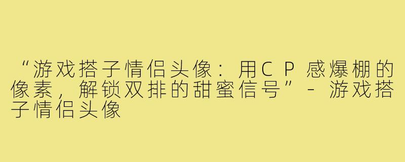 “游戏搭子情侣头像:用CP感爆棚的像素,解锁双排的甜蜜信号”-游戏搭子情侣头像