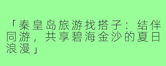 「秦皇岛旅游找搭子:结伴同游,共享碧海金沙的夏日浪漫」