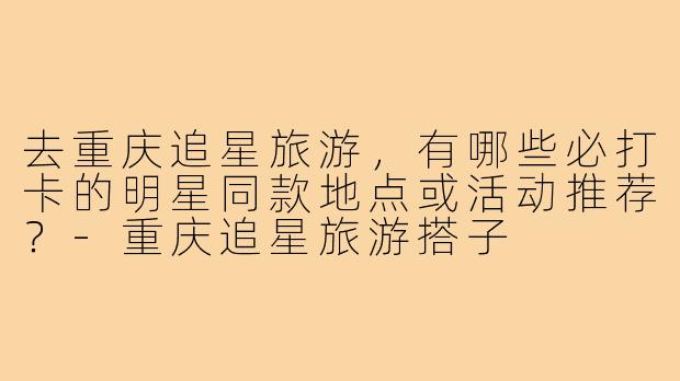 去重庆追星旅游，有哪些必打卡的明星同款地点或活动推荐？