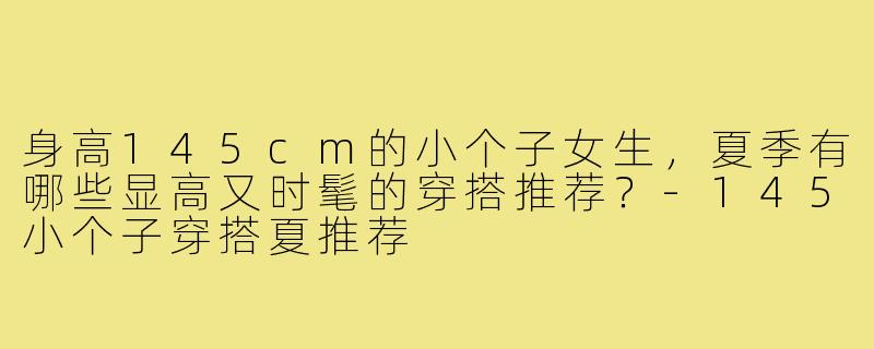 身高145cm的小个子女生,夏季有哪些显高又时髦的穿搭推荐?-145小个子穿搭夏推荐