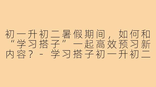 初一升初二暑假期间,如何和“学习搭子”一起高效预习新内容?-学习搭子初一升初二