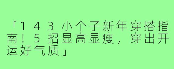 「143小个子新年穿搭指南！5招显高显瘦，穿出开运好气质」