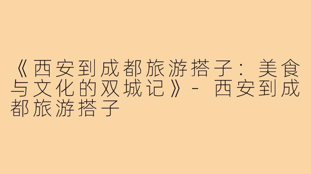 《西安到成都旅游搭子：美食与文化的双城记》