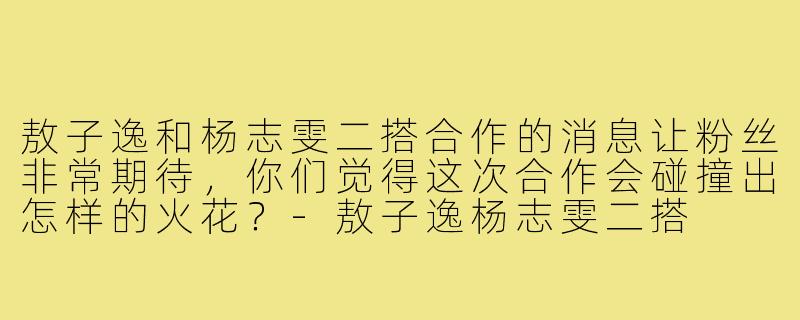 敖子逸和杨志雯二搭合作的消息让粉丝非常期待，你们觉得这次合作会碰撞出怎样的火花？