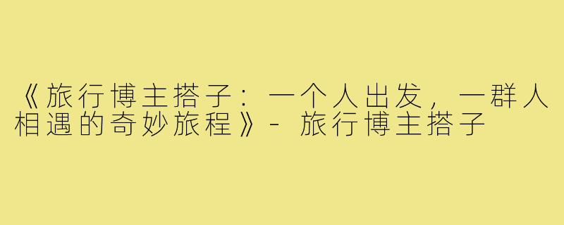 《旅行博主搭子：一个人出发，一群人相遇的奇妙旅程》