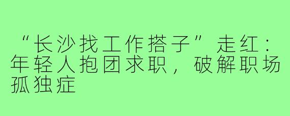 “长沙找工作搭子”走红:年轻人抱团求职,破解职场孤独症