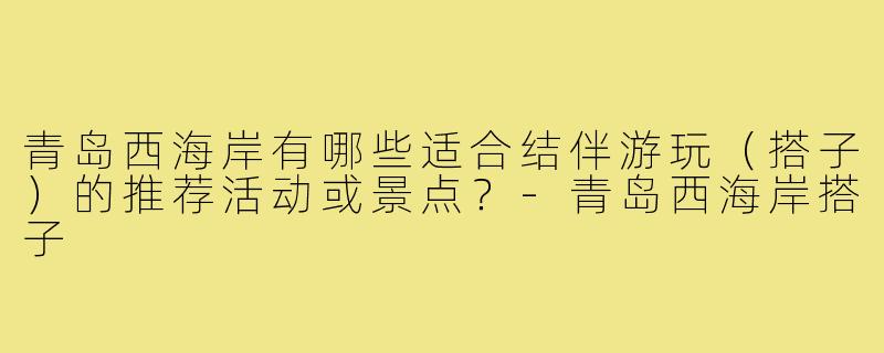 青岛西海岸有哪些适合结伴游玩(搭子)的推荐活动或景点?-青岛西海岸搭子