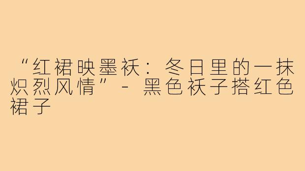 “红裙映墨袄:冬日里的一抹炽烈风情”-黑色袄子搭红色裙子