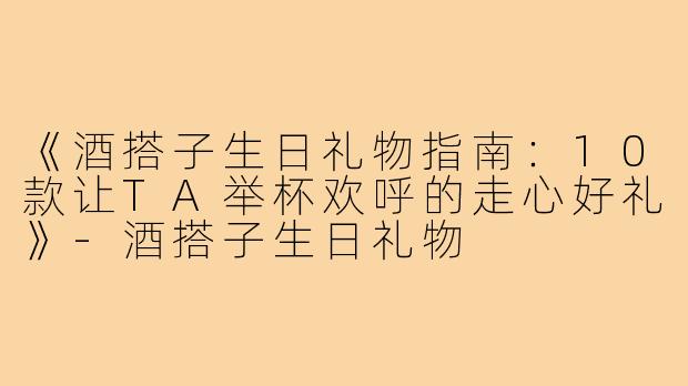 《酒搭子生日礼物指南：10款让TA举杯欢呼的走心好礼》