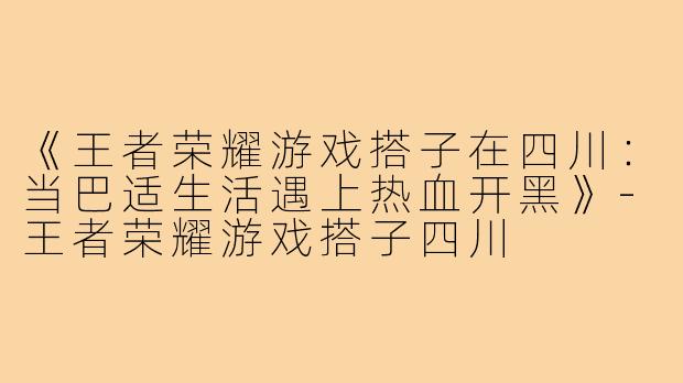 《王者荣耀游戏搭子在四川：当巴适生活遇上热血开黑》-王者荣耀游戏搭子四川