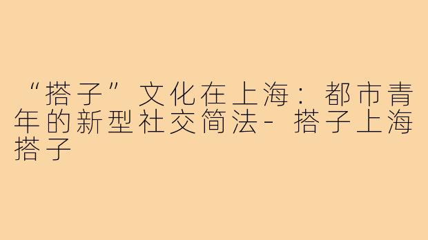 “搭子”文化在上海:都市青年的新型社交简法-搭子上海搭子