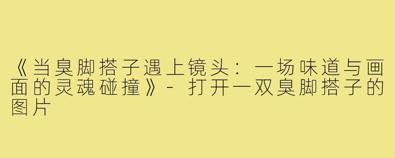 《当臭脚搭子遇上镜头:一场味道与画面的灵魂碰撞》-打开一双臭脚搭子的图片