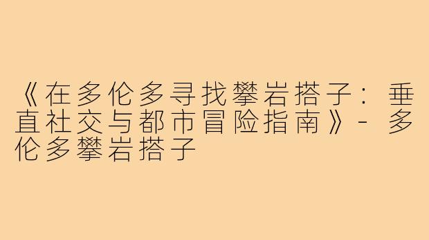 《在多伦多寻找攀岩搭子：垂直社交与都市冒险指南》-多伦多攀岩搭子