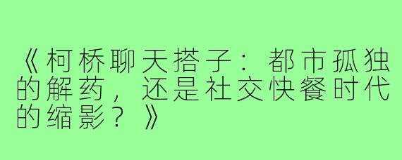《柯桥聊天搭子：都市孤独的解药，还是社交快餐时代的缩影？》