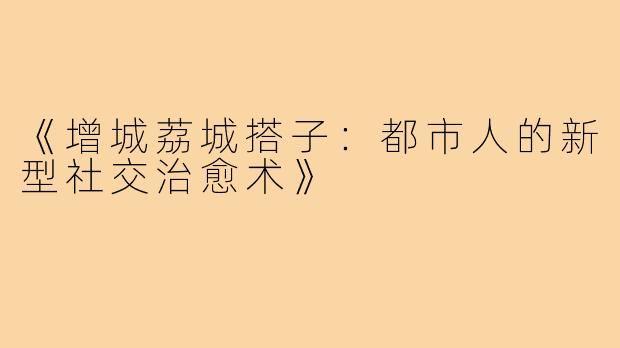 《增城荔城搭子:都市人的新型社交治愈术》