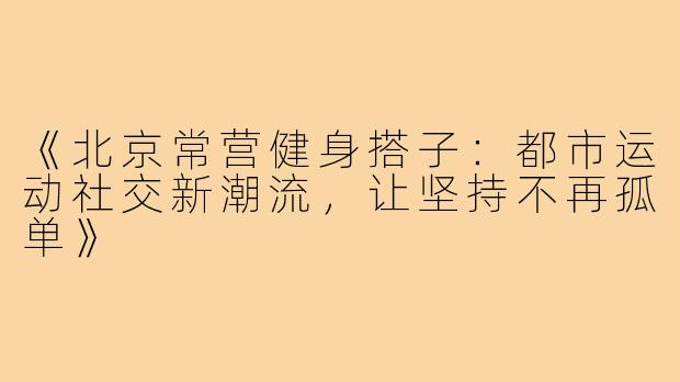 《北京常营健身搭子：都市运动社交新潮流，让坚持不再孤单》