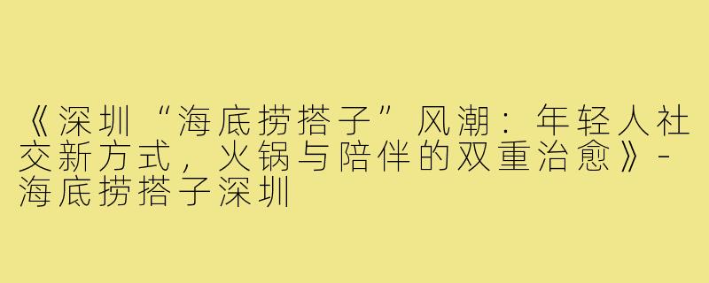 《深圳“海底捞搭子”风潮:年轻人社交新方式,火锅与陪伴的双重治愈》-海底捞搭子深圳
