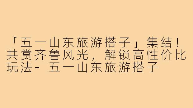 「五一山东旅游搭子」集结！共赏齐鲁风光，解锁高性价比玩法-五一山东旅游搭子