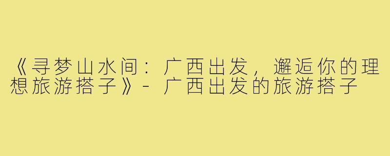 《寻梦山水间：广西出发，邂逅你的理想旅游搭子》