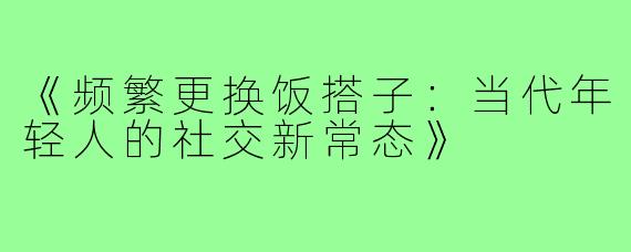 《频繁更换饭搭子：当代年轻人的社交新常态》