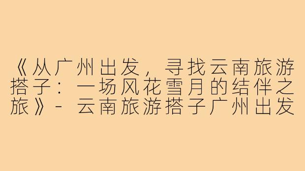 《从广州出发，寻找云南旅游搭子：一场风花雪月的结伴之旅》-云南旅游搭子广州出发