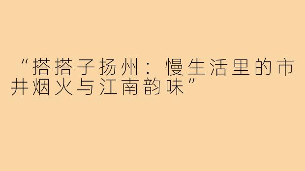 “搭搭子扬州:慢生活里的市井烟火与江南韵味”