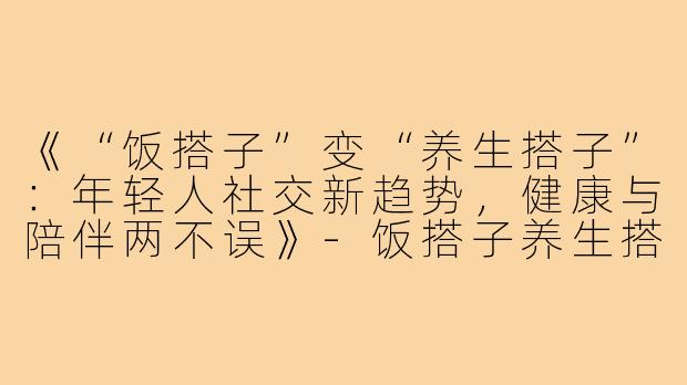 《“饭搭子”变“养生搭子”:年轻人社交新趋势,健康与陪伴两不误》-饭搭子养生搭子
