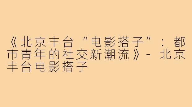 《北京丰台“电影搭子”：都市青年的社交新潮流》-北京丰台电影搭子