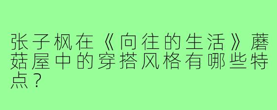 张子枫在《向往的生活》蘑菇屋中的穿搭风格有哪些特点？