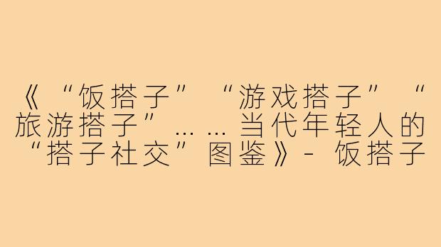 《“饭搭子”“游戏搭子”“旅游搭子”……当代年轻人的“搭子社交”图鉴》