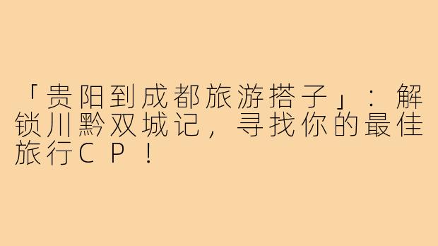 「贵阳到成都旅游搭子」:解锁川黔双城记,寻找你的最佳旅行CP!