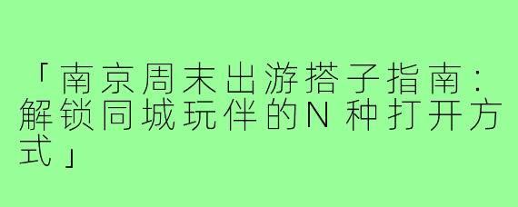 「南京周末出游搭子指南:解锁同城玩伴的N种打开方式」