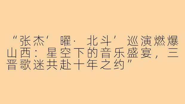 “张杰‘曜·北斗’巡演燃爆山西：星空下的音乐盛宴，三晋歌迷共赴十年之约”